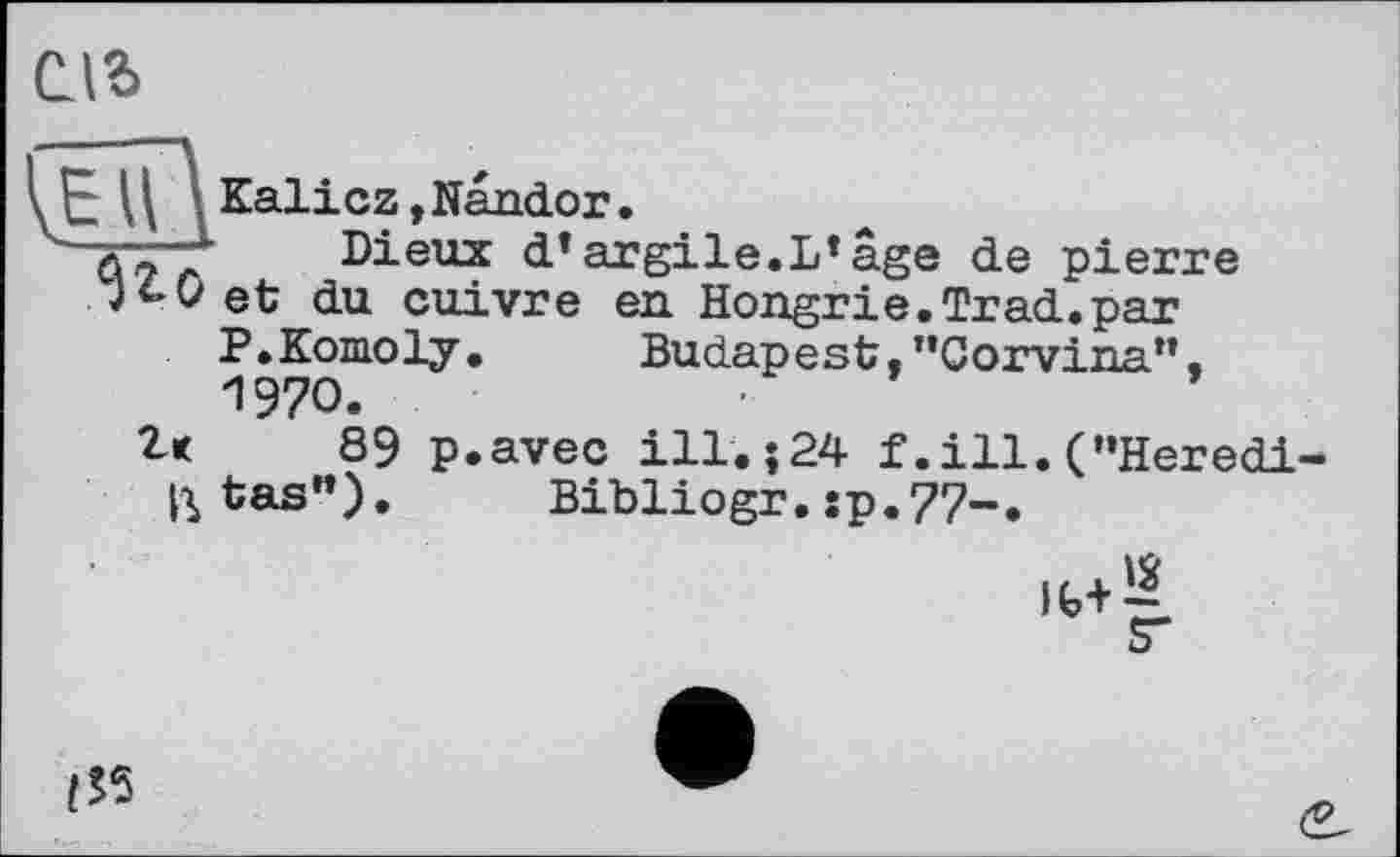 ﻿ель
\JE	\ Kali cz, Nandor.
/ Dieux d» argile.L»âge de pierre JfcOet du cuivre en Hongrie.Trad.par
P.Komoly. Budapest,"Corvina".
1970.	■	’
Z< 89 p.avec ill. J24 f.ill.("Heredi
^tas"). Bibliogr. sp.77-.
<5*